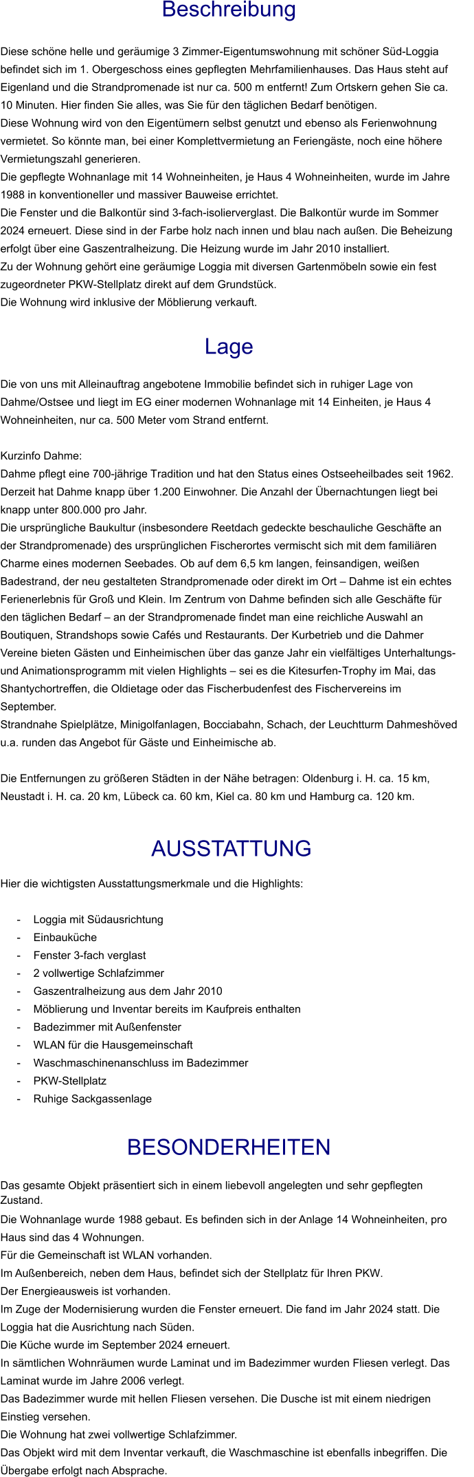 Beschreibung  Diese schöne helle und geräumige 3 Zimmer-Eigentumswohnung mit schöner Süd-Loggia befindet sich im 1. Obergeschoss eines gepflegten Mehrfamilienhauses. Das Haus steht auf Eigenland und die Strandpromenade ist nur ca. 500 m entfernt! Zum Ortskern gehen Sie ca. 10 Minuten. Hier finden Sie alles, was Sie für den täglichen Bedarf benötigen. Diese Wohnung wird von den Eigentümern selbst genutzt und ebenso als Ferienwohnung vermietet. So könnte man, bei einer Komplettvermietung an Feriengäste, noch eine höhere Vermietungszahl generieren. Die gepflegte Wohnanlage mit 14 Wohneinheiten, je Haus 4 Wohneinheiten, wurde im Jahre 1988 in konventioneller und massiver Bauweise errichtet. Die Fenster und die Balkontür sind 3-fach-isolierverglast. Die Balkontür wurde im Sommer 2024 erneuert. Diese sind in der Farbe holz nach innen und blau nach außen. Die Beheizung erfolgt über eine Gaszentralheizung. Die Heizung wurde im Jahr 2010 installiert. Zu der Wohnung gehört eine geräumige Loggia mit diversen Gartenmöbeln sowie ein fest zugeordneter PKW-Stellplatz direkt auf dem Grundstück. Die Wohnung wird inklusive der Möblierung verkauft.   Lage  Die von uns mit Alleinauftrag angebotene Immobilie befindet sich in ruhiger Lage von Dahme/Ostsee und liegt im EG einer modernen Wohnanlage mit 14 Einheiten, je Haus 4 Wohneinheiten, nur ca. 500 Meter vom Strand entfernt.  Kurzinfo Dahme: Dahme pflegt eine 700-jährige Tradition und hat den Status eines Ostseeheilbades seit 1962. Derzeit hat Dahme knapp über 1.200 Einwohner. Die Anzahl der Übernachtungen liegt bei knapp unter 800.000 pro Jahr. Die ursprüngliche Baukultur (insbesondere Reetdach gedeckte beschauliche Geschäfte an der Strandpromenade) des ursprünglichen Fischerortes vermischt sich mit dem familiären Charme eines modernen Seebades. Ob auf dem 6,5 km langen, feinsandigen, weißen Badestrand, der neu gestalteten Strandpromenade oder direkt im Ort – Dahme ist ein echtes Ferienerlebnis für Groß und Klein. Im Zentrum von Dahme befinden sich alle Geschäfte für den täglichen Bedarf – an der Strandpromenade findet man eine reichliche Auswahl an Boutiquen, Strandshops sowie Cafés und Restaurants. Der Kurbetrieb und die Dahmer Vereine bieten Gästen und Einheimischen über das ganze Jahr ein vielfältiges Unterhaltungs- und Animationsprogramm mit vielen Highlights – sei es die Kitesurfen-Trophy im Mai, das Shantychortreffen, die Oldietage oder das Fischerbudenfest des Fischervereins im September. Strandnahe Spielplätze, Minigolfanlagen, Bocciabahn, Schach, der Leuchtturm Dahmeshöved u.a. runden das Angebot für Gäste und Einheimische ab.  Die Entfernungen zu größeren Städten in der Nähe betragen: Oldenburg i. H. ca. 15 km, Neustadt i. H. ca. 20 km, Lübeck ca. 60 km, Kiel ca. 80 km und Hamburg ca. 120 km.    AUSSTATTUNG Hier die wichtigsten Ausstattungsmerkmale und die Highlights:  - Loggia mit Südausrichtung - Einbauküche - Fenster 3-fach verglast - 2 vollwertige Schlafzimmer - Gaszentralheizung aus dem Jahr 2010 - Möblierung und Inventar bereits im Kaufpreis enthalten - Badezimmer mit Außenfenster - WLAN für die Hausgemeinschaft - Waschmaschinenanschluss im Badezimmer - PKW-Stellplatz - Ruhige Sackgassenlage  BESONDERHEITEN                                                                                                                                                             Das gesamte Objekt präsentiert sich in einem liebevoll angelegten und sehr gepflegten Zustand. Die Wohnanlage wurde 1988 gebaut. Es befinden sich in der Anlage 14 Wohneinheiten, pro Haus sind das 4 Wohnungen. Für die Gemeinschaft ist WLAN vorhanden. Im Außenbereich, neben dem Haus, befindet sich der Stellplatz für Ihren PKW. Der Energieausweis ist vorhanden. Im Zuge der Modernisierung wurden die Fenster erneuert. Die fand im Jahr 2024 statt. Die Loggia hat die Ausrichtung nach Süden. Die Küche wurde im September 2024 erneuert. In sämtlichen Wohnräumen wurde Laminat und im Badezimmer wurden Fliesen verlegt. Das Laminat wurde im Jahre 2006 verlegt. Das Badezimmer wurde mit hellen Fliesen versehen. Die Dusche ist mit einem niedrigen Einstieg versehen. Die Wohnung hat zwei vollwertige Schlafzimmer. Das Objekt wird mit dem Inventar verkauft, die Waschmaschine ist ebenfalls inbegriffen. Die Übergabe erfolgt nach Absprache.