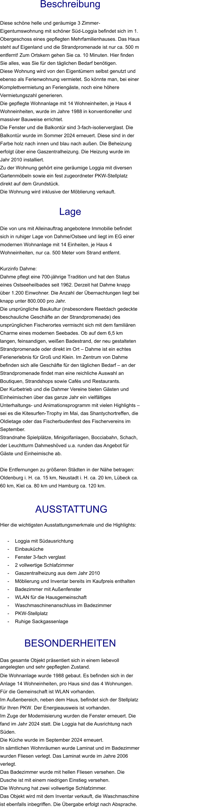Beschreibung  Diese schöne helle und geräumige 3 Zimmer-Eigentumswohnung mit schöner Süd-Loggia befindet sich im 1. Obergeschoss eines gepflegten Mehrfamilienhauses. Das Haus steht auf Eigenland und die Strandpromenade ist nur ca. 500 m entfernt! Zum Ortskern gehen Sie ca. 10 Minuten. Hier finden Sie alles, was Sie für den täglichen Bedarf benötigen. Diese Wohnung wird von den Eigentümern selbst genutzt und ebenso als Ferienwohnung vermietet. So könnte man, bei einer Komplettvermietung an Feriengäste, noch eine höhere Vermietungszahl generieren. Die gepflegte Wohnanlage mit 14 Wohneinheiten, je Haus 4 Wohneinheiten, wurde im Jahre 1988 in konventioneller und massiver Bauweise errichtet. Die Fenster und die Balkontür sind 3-fach-isolierverglast. Die Balkontür wurde im Sommer 2024 erneuert. Diese sind in der Farbe holz nach innen und blau nach außen. Die Beheizung erfolgt über eine Gaszentralheizung. Die Heizung wurde im Jahr 2010 installiert. Zu der Wohnung gehört eine geräumige Loggia mit diversen Gartenmöbeln sowie ein fest zugeordneter PKW-Stellplatz direkt auf dem Grundstück. Die Wohnung wird inklusive der Möblierung verkauft.   Lage  Die von uns mit Alleinauftrag angebotene Immobilie befindet sich in ruhiger Lage von Dahme/Ostsee und liegt im EG einer modernen Wohnanlage mit 14 Einheiten, je Haus 4 Wohneinheiten, nur ca. 500 Meter vom Strand entfernt.  Kurzinfo Dahme: Dahme pflegt eine 700-jährige Tradition und hat den Status eines Ostseeheilbades seit 1962. Derzeit hat Dahme knapp über 1.200 Einwohner. Die Anzahl der Übernachtungen liegt bei knapp unter 800.000 pro Jahr. Die ursprüngliche Baukultur (insbesondere Reetdach gedeckte beschauliche Geschäfte an der Strandpromenade) des ursprünglichen Fischerortes vermischt sich mit dem familiären Charme eines modernen Seebades. Ob auf dem 6,5 km langen, feinsandigen, weißen Badestrand, der neu gestalteten Strandpromenade oder direkt im Ort – Dahme ist ein echtes Ferienerlebnis für Groß und Klein. Im Zentrum von Dahme befinden sich alle Geschäfte für den täglichen Bedarf – an der Strandpromenade findet man eine reichliche Auswahl an Boutiquen, Strandshops sowie Cafés und Restaurants. Der Kurbetrieb und die Dahmer Vereine bieten Gästen und Einheimischen über das ganze Jahr ein vielfältiges Unterhaltungs- und Animationsprogramm mit vielen Highlights – sei es die Kitesurfen-Trophy im Mai, das Shantychortreffen, die Oldietage oder das Fischerbudenfest des Fischervereins im September. Strandnahe Spielplätze, Minigolfanlagen, Bocciabahn, Schach, der Leuchtturm Dahmeshöved u.a. runden das Angebot für Gäste und Einheimische ab.  Die Entfernungen zu größeren Städten in der Nähe betragen: Oldenburg i. H. ca. 15 km, Neustadt i. H. ca. 20 km, Lübeck ca. 60 km, Kiel ca. 80 km und Hamburg ca. 120 km.    AUSSTATTUNG Hier die wichtigsten Ausstattungsmerkmale und die Highlights:  - Loggia mit Südausrichtung - Einbauküche - Fenster 3-fach verglast - 2 vollwertige Schlafzimmer - Gaszentralheizung aus dem Jahr 2010 - Möblierung und Inventar bereits im Kaufpreis enthalten - Badezimmer mit Außenfenster - WLAN für die Hausgemeinschaft - Waschmaschinenanschluss im Badezimmer - PKW-Stellplatz - Ruhige Sackgassenlage  BESONDERHEITEN                                                                                                                                                             Das gesamte Objekt präsentiert sich in einem liebevoll angelegten und sehr gepflegten Zustand. Die Wohnanlage wurde 1988 gebaut. Es befinden sich in der Anlage 14 Wohneinheiten, pro Haus sind das 4 Wohnungen. Für die Gemeinschaft ist WLAN vorhanden. Im Außenbereich, neben dem Haus, befindet sich der Stellplatz für Ihren PKW. Der Energieausweis ist vorhanden. Im Zuge der Modernisierung wurden die Fenster erneuert. Die fand im Jahr 2024 statt. Die Loggia hat die Ausrichtung nach Süden. Die Küche wurde im September 2024 erneuert. In sämtlichen Wohnräumen wurde Laminat und im Badezimmer wurden Fliesen verlegt. Das Laminat wurde im Jahre 2006 verlegt. Das Badezimmer wurde mit hellen Fliesen versehen. Die Dusche ist mit einem niedrigen Einstieg versehen. Die Wohnung hat zwei vollwertige Schlafzimmer. Das Objekt wird mit dem Inventar verkauft, die Waschmaschine ist ebenfalls inbegriffen. Die Übergabe erfolgt nach Absprache.